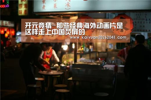 开元竞猜-那些经典海外动画片是这样走上中国荧屏的(图1) 开元电竞